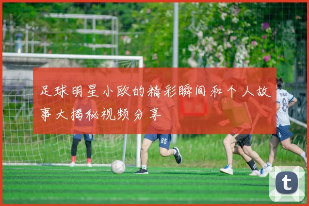 足球明星小欧的精彩瞬间和个人故事大揭秘视频分享