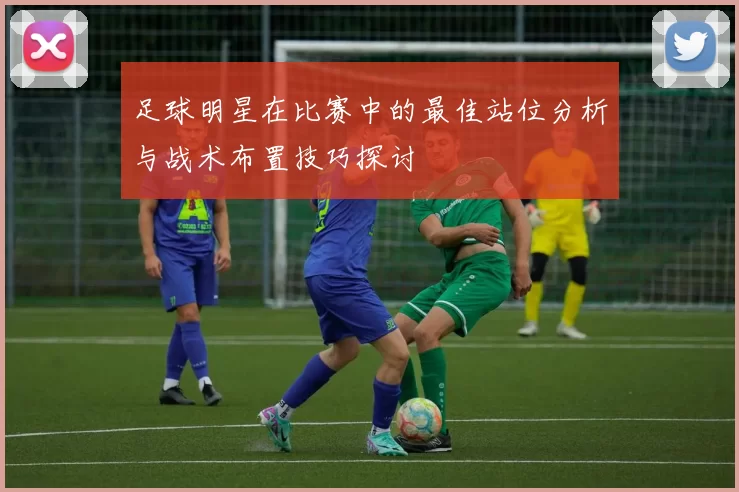 足球明星在比赛中的最佳站位分析与战术布置技巧探讨