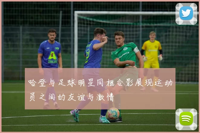 哈登与足球明星同框合影展现运动员之间的友谊与激情