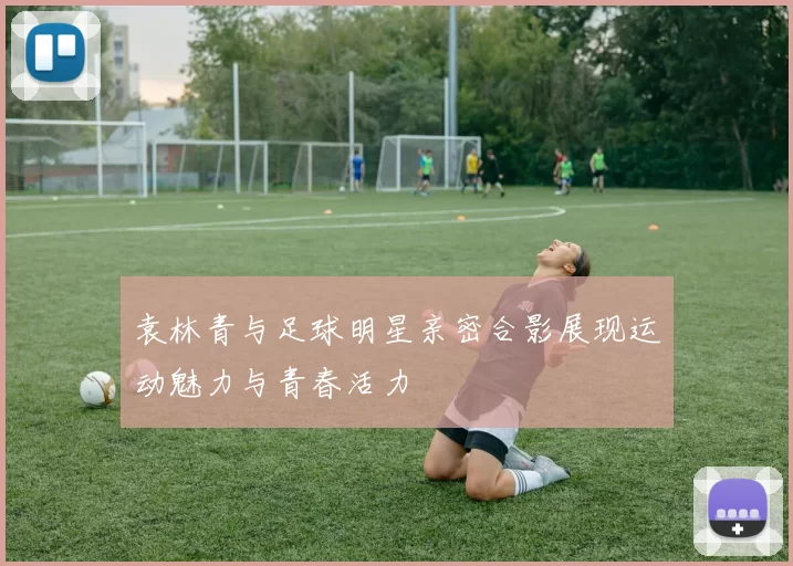 袁林青与足球明星亲密合影展现运动魅力与青春活力