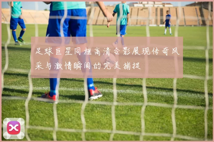 足球巨星同框高清合影展现传奇风采与激情瞬间的完美捕捉